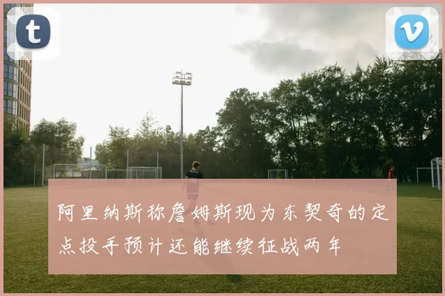 阿里纳斯称詹姆斯现为东契奇的定点投手预计还能继续征战两年