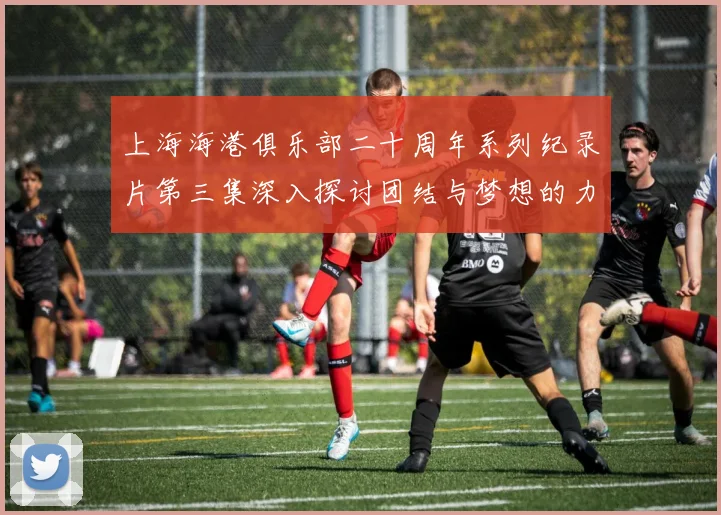 上海海港俱乐部二十周年系列纪录片第三集深入探讨团结与梦想的力量