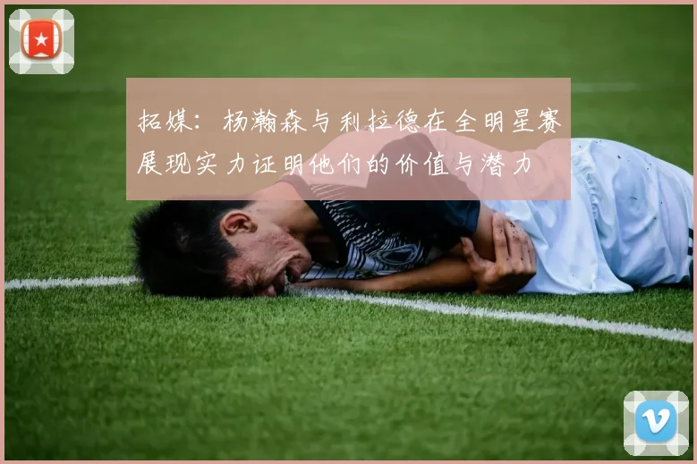 拓媒：杨瀚森与利拉德在全明星赛展现实力证明他们的价值与潜力