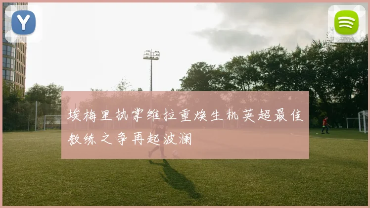 埃梅里执掌维拉重焕生机英超最佳教练之争再起波澜