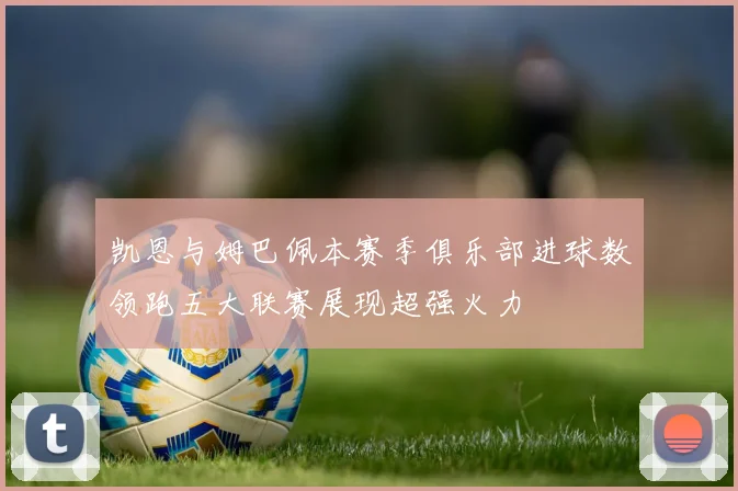 凯恩与姆巴佩本赛季俱乐部进球数领跑五大联赛展现超强火力