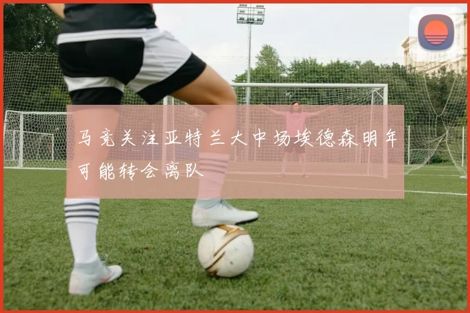 马竞关注亚特兰大中场埃德森明年可能转会离队