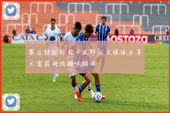 赛后轻松时刻卡皮耶社交媒体分享大富翁游戏趣味瞬间