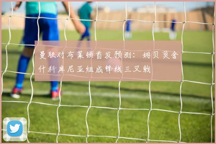 曼联对布莱顿首发预测：姆贝莫舍什科库尼亚组成锋线三叉戟