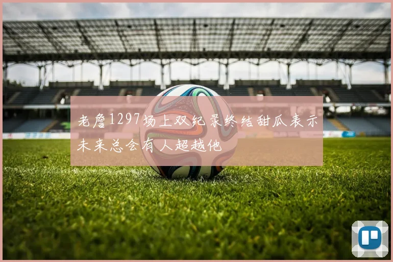 老詹1297场上双纪录终结甜瓜表示未来总会有人超越他