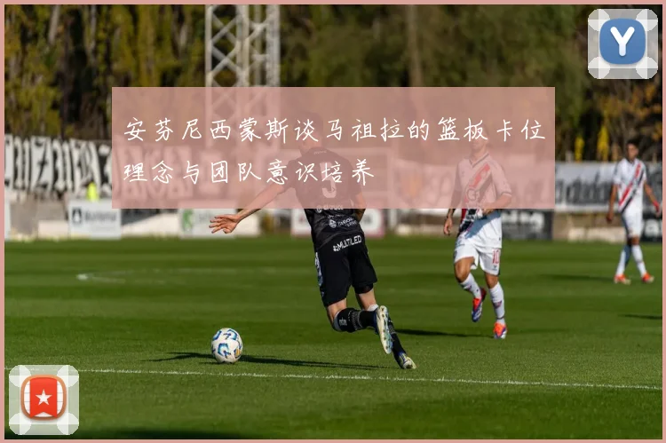安芬尼西蒙斯谈马祖拉的篮板卡位理念与团队意识培养