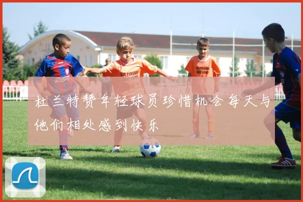 杜兰特赞年轻球员珍惜机会每天与他们相处感到快乐