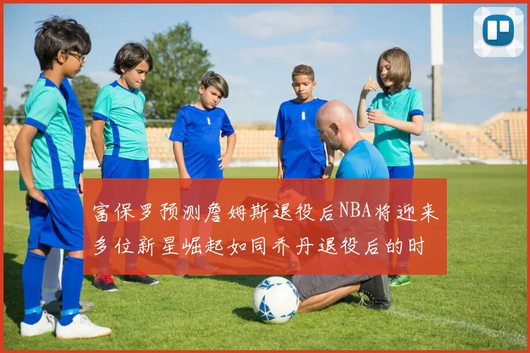 富保罗预测詹姆斯退役后NBA将迎来多位新星崛起如同乔丹退役后的时代