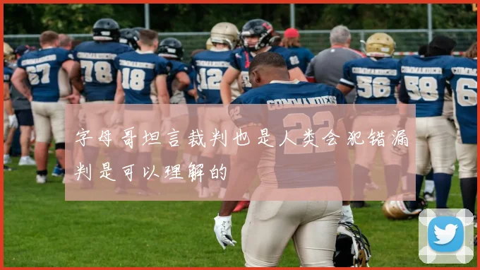 字母哥坦言裁判也是人类会犯错漏判是可以理解的
