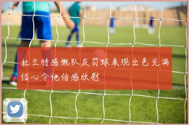 杜兰特感慨队友罚球表现出色充满信心令他倍感欣慰