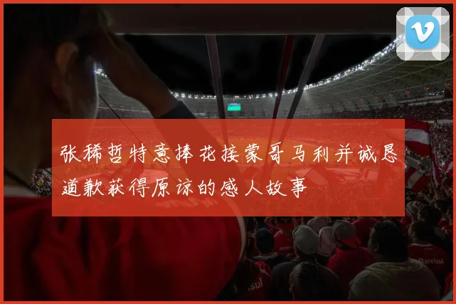 张稀哲特意捧花接蒙哥马利并诚恳道歉获得原谅的感人故事