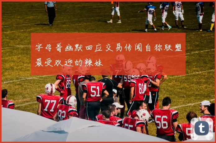 字母哥幽默回应交易传闻自称联盟最受欢迎的辣妹