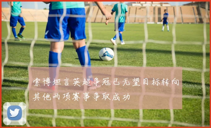 索博坦言英超争冠已无望目标转向其他两项赛事争取成功
