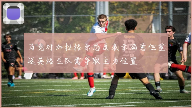 马竞对加拉格尔态度表示满意但重返英格兰队需争取主力位置