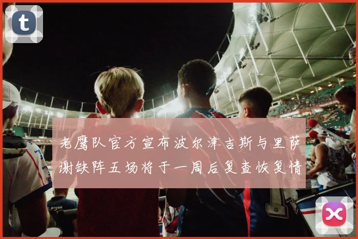 老鹰队官方宣布波尔津吉斯与里萨谢缺阵五场将于一周后复查恢复情况