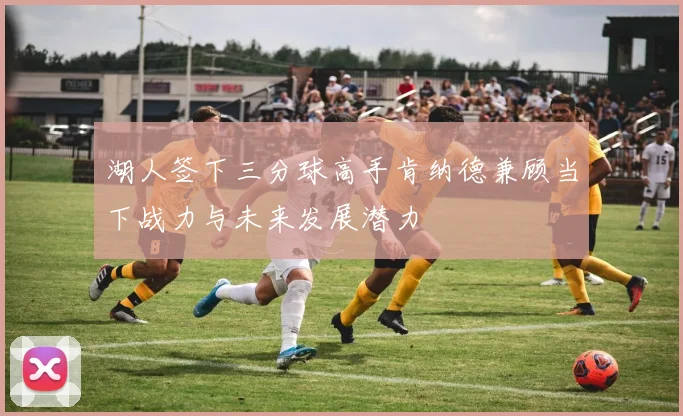 湖人签下三分球高手肯纳德兼顾当下战力与未来发展潜力