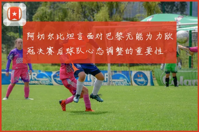 阿切尔比坦言面对巴黎无能为力欧冠决赛后球队心态调整的重要性