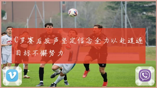 C罗赛后发声坚定信念全力以赴追逐目标不懈努力