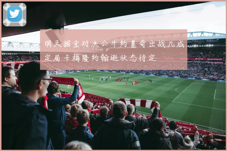 明天掘金对决公牛约基奇出战几成定局卡梅隆约翰逊状态待定