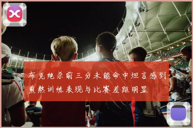 布克绝杀前三分未能命中坦言感到煎熬训练表现与比赛差距明显