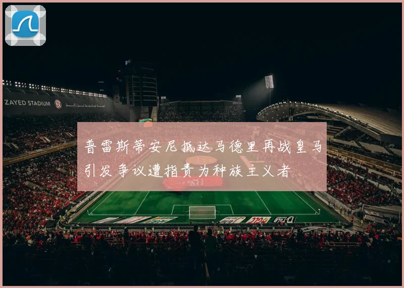 普雷斯蒂安尼抵达马德里再战皇马引发争议遭指责为种族主义者