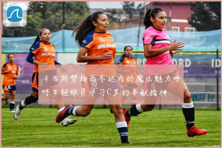 卡洛斯赞梅西齐达内的魔法魅力呼吁年轻球员学习C罗的奉献精神
