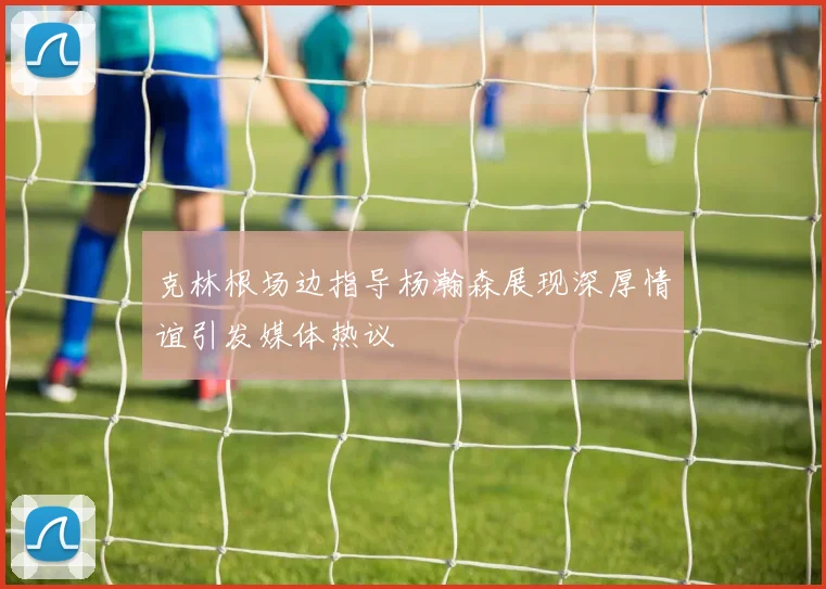 克林根场边指导杨瀚森展现深厚情谊引发媒体热议