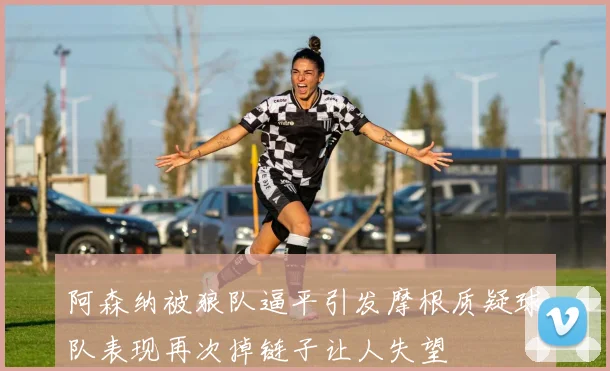 阿森纳被狼队逼平引发摩根质疑球队表现再次掉链子让人失望