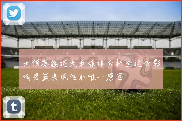 世预赛接连失利媒体分析全运会影响男篮表现但非唯一原因