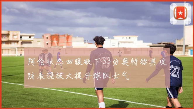 阿伦状态回暖砍下33分奥特称其攻防表现极大提升球队士气