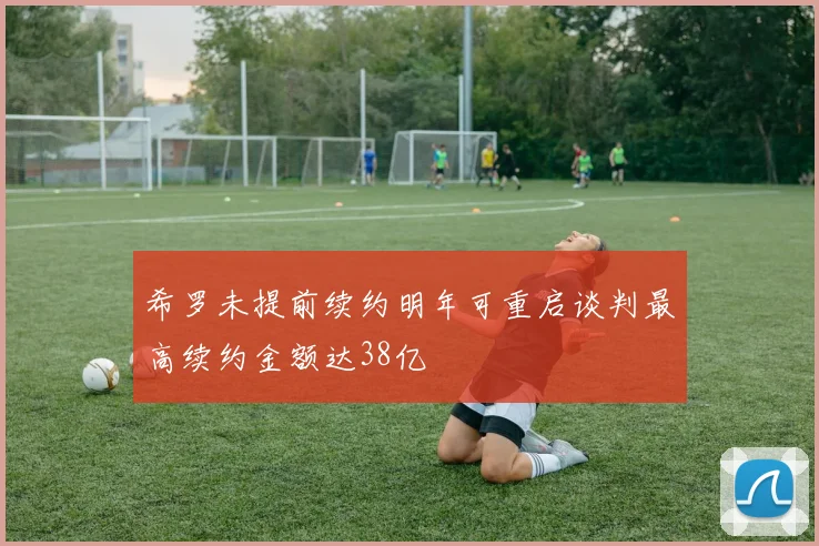 希罗未提前续约明年可重启谈判最高续约金额达38亿