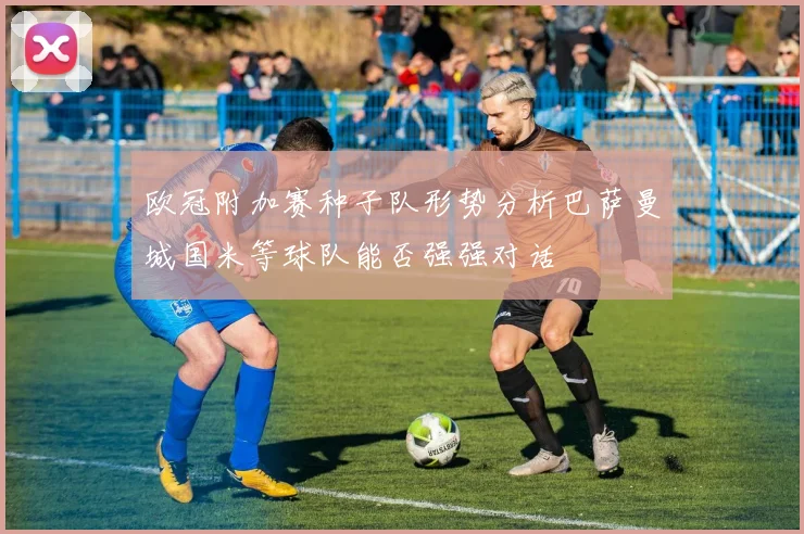 欧冠附加赛种子队形势分析巴萨曼城国米等球队能否强强对话