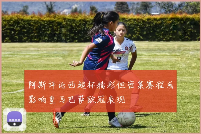 阿斯评论西超杯精彩但密集赛程或影响皇马巴萨欧冠表现