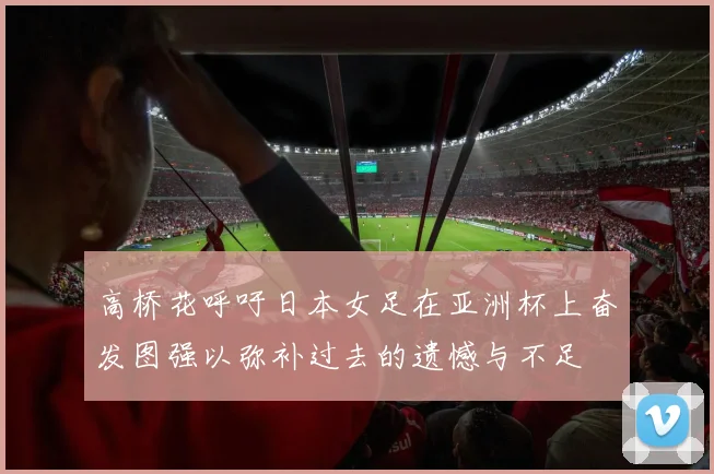 高桥花呼吁日本女足在亚洲杯上奋发图强以弥补过去的遗憾与不足