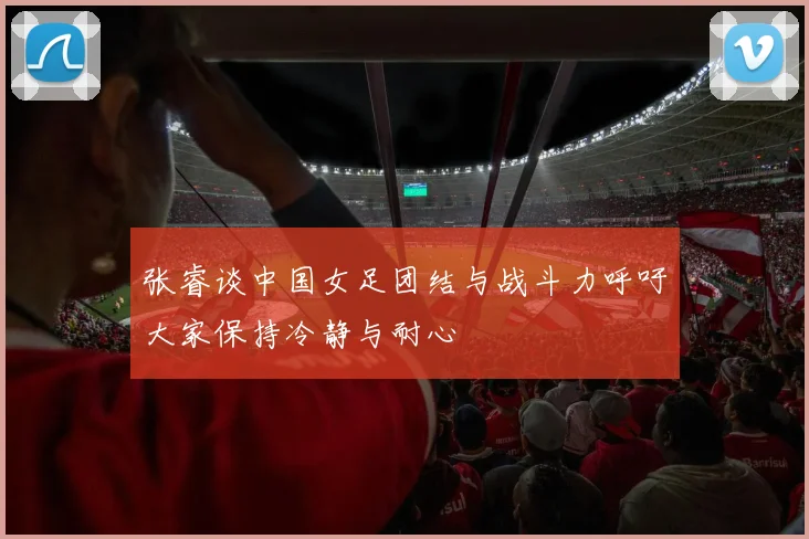 张睿谈中国女足团结与战斗力呼吁大家保持冷静与耐心