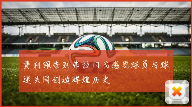 费利佩告别弗拉门戈感恩球员与球迷共同创造辉煌历史