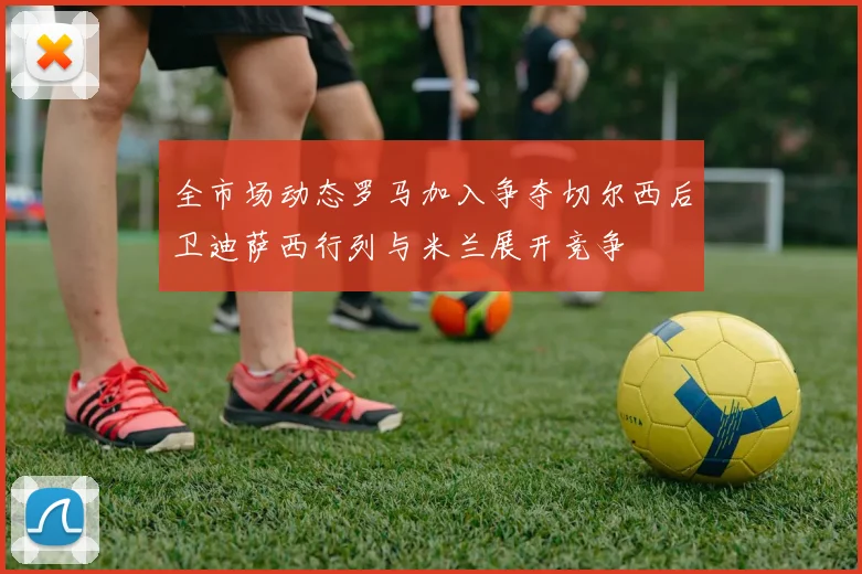 全市场动态罗马加入争夺切尔西后卫迪萨西行列与米兰展开竞争